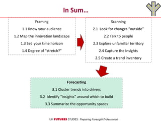 In Sum…
Framing
1.1 Know your audience
1.2 Map the innovation landscape
1.3 Set your time horizon
1.4 Degree of “stretch?”
Scanning
2.1 Look for changes “outside”
2.2 Talk to people
2.3 Explore unfamiliar territory
2.4 Capture the Insights
2.5 Create a trend inventory
Forecasting
3.1 Cluster trends into drivers
3.2 Identify “insights” around which to build
3.3 Summarize the opportunity spaces
 