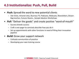 4.3 Institutionalize: Push, Pull, Build
• Push: Spread the word to new potential clients
– Site Visits, Intranet sites, Business TV, Podcasts, Webcasts, Newsletters, Brown-
Bag lunches, Futures Rooms , Sample Ideation Workshops
• Pull: “Deliver the goods” and create positive “word-of-mouth”
– Success breeds success
– Craft a one-pager to concisely describe how you do it
– Set up appointments with other functions in need of filling their innovation
pipeline
• Build: Grow your support network
– Cultivate communities-of-practice
– Developing your own training course
 