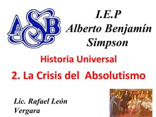 11
I.E.P
Alberto Benjamín
Simpson
Historia Universal
2. La Crisis del Absolutismo
Lic. Rafael León
Vergara
 