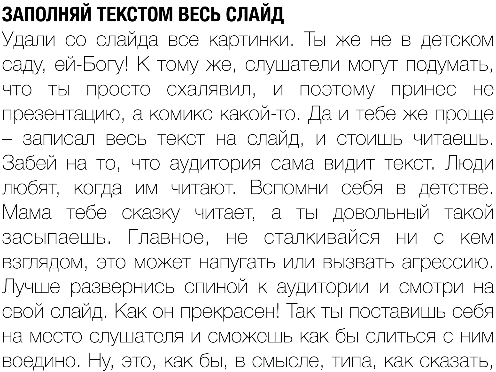 ЗАПОЛНЯЙ ТЕКСТОМ ВЕСЬ СЛАЙД
Удали со слайда все картинки. Ты же не в детском
саду, ей-Богу! К тому же, слушатели могут подумать,
что ты просто схалявил, и поэтому принес не
презентацию, а комикс какой-то. Да и тебе же проще
– записал весь текст на слайд, и стоишь читаешь.
Забей на то, что аудитория сама видит текст. Люди
любят, когда им читают. Вспомни себя в детстве.
Мама тебе сказку читает, а ты довольный такой
засыпаешь. Главное, не сталкивайся ни с кем
взглядом, это может напугать или вызвать агрессию.
Лучше развернись спиной к аудитории и смотри на
свой слайд. Как он прекрасен! Так ты поставишь себя
на место слушателя и сможешь как бы слиться с ним
воедино. Ну, это, как бы, в смысле, типа, как сказать,
 