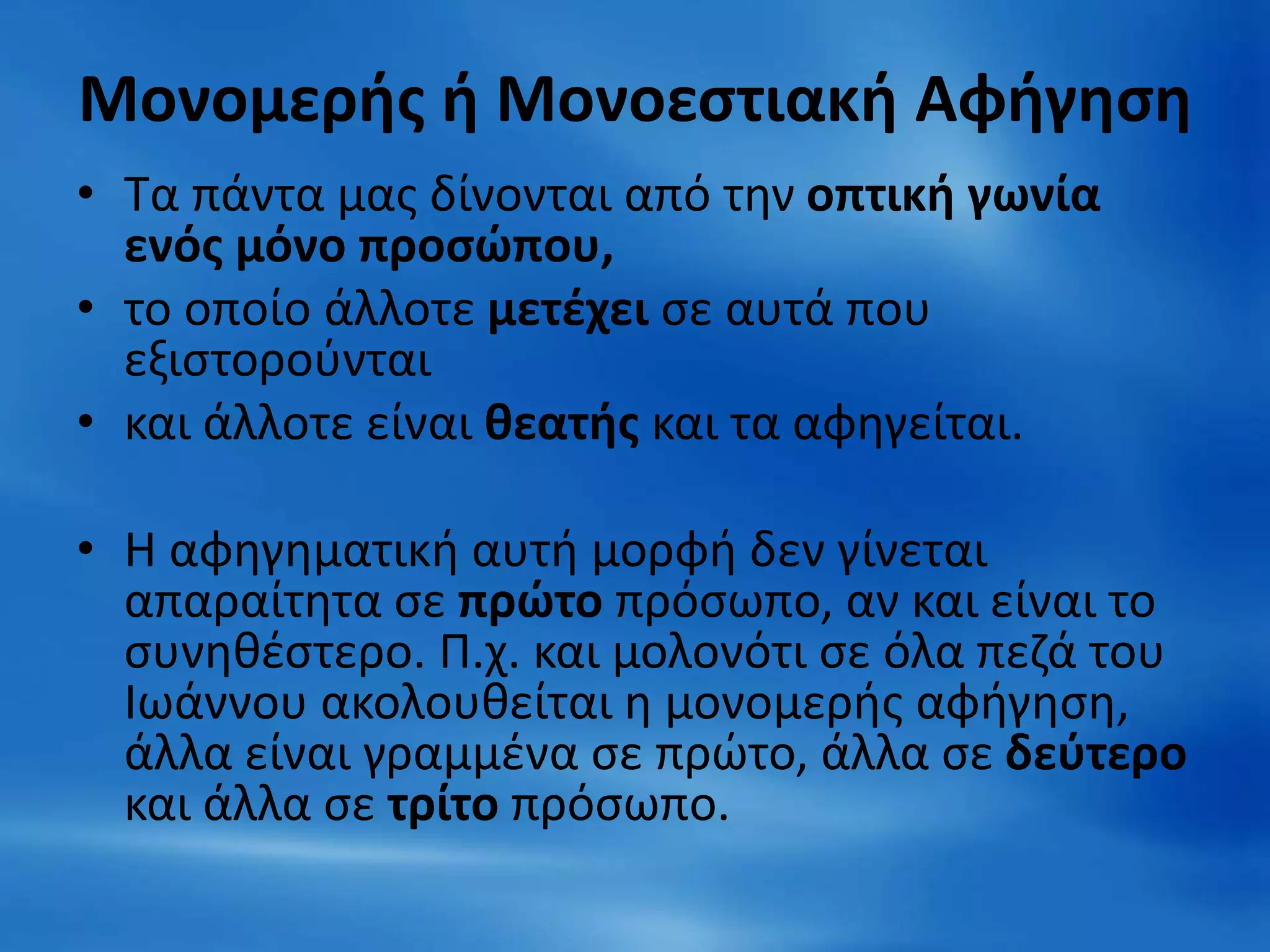 Μονομερής ή Μονοεστιακή Αφήγηση
• Τα πάντα μας δίνονται από την οπτική γωνία
ενός μόνο προσώπου,
• το οποίο άλλοτε μετέχει σε αυτά που
εξιστορούνται
• και άλλοτε είναι θεατής και τα αφηγείται.
• Η αφηγηματική αυτή μορφή δεν γίνεται
απαραίτητα σε πρώτο πρόσωπο, αν και είναι το
συνηθέστερο. Π.χ. και μολονότι σε όλα πεζά του
Ιωάννου ακολουθείται η μονομερής αφήγηση,
άλλα είναι γραμμένα σε πρώτο, άλλα σε δεύτερο
και άλλα σε τρίτο πρόσωπο.
 