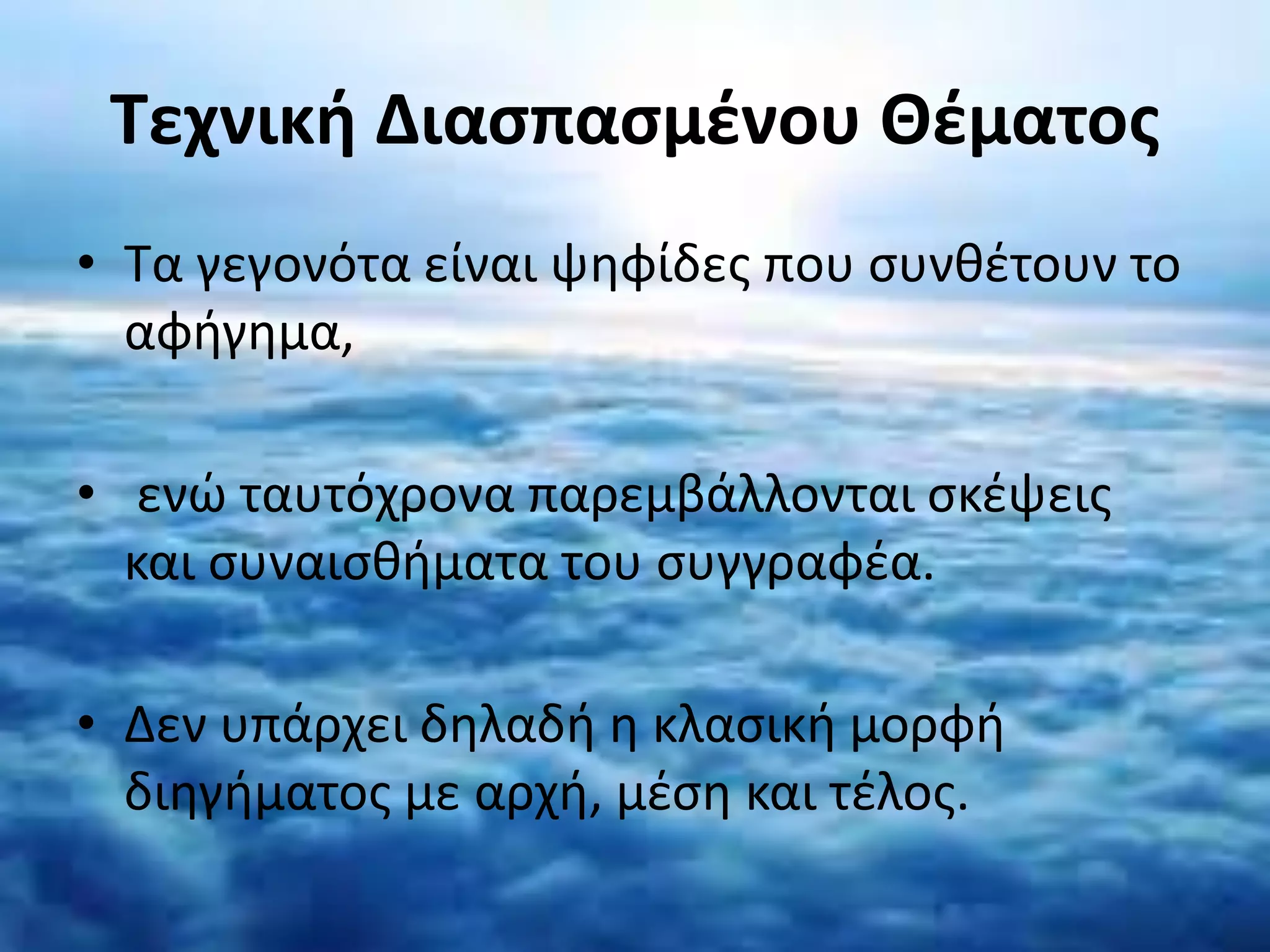 Τεχνική Διασπασμένου Θέματος
• Τα γεγονότα είναι ψηφίδες που συνθέτουν το
αφήγημα,
• ενώ ταυτόχρονα παρεμβάλλονται σκέψεις
και συναισθήματα του συγγραφέα.
• Δεν υπάρχει δηλαδή η κλασική μορφή
διηγήματος με αρχή, μέση και τέλος.
 