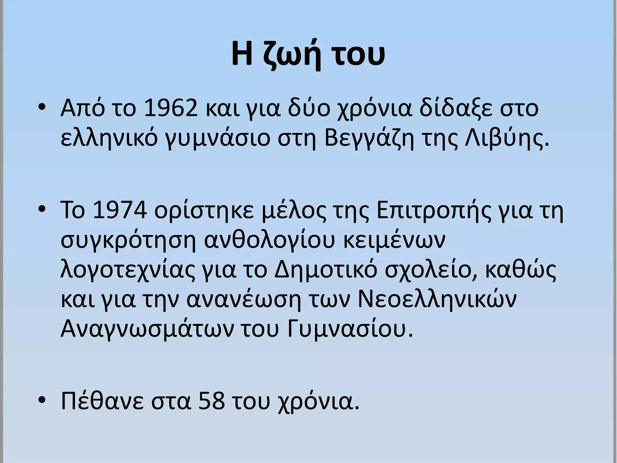 Η ζωή του
• Από το 1962 και για δύο χρόνια δίδαξε στο
ελληνικό γυμνάσιο στη Βεγγάζη της Λιβύης.
• Το 1974 ορίστηκε μέλος της Επιτροπής για τη
συγκρότηση ανθολογίου κειμένων
λογοτεχνίας για το Δημοτικό σχολείο, καθώς
και για την ανανέωση των Νεοελληνικών
Αναγνωσμάτων του Γυμνασίου.
• Πέθανε στα 58 του χρόνια.
 