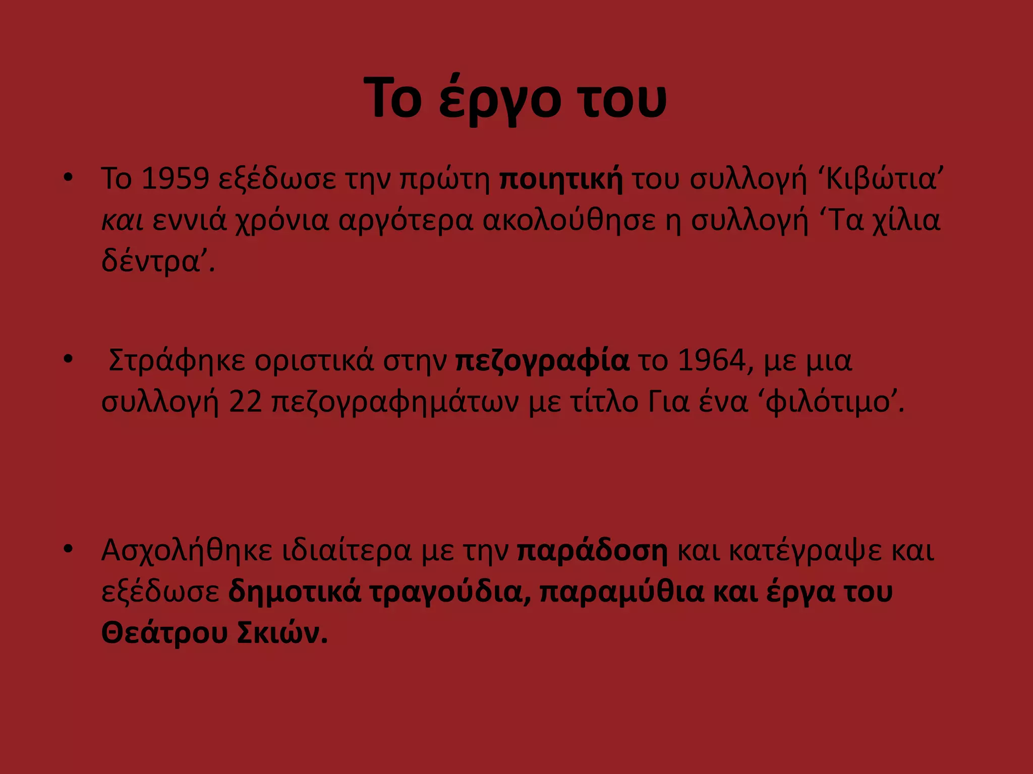 Το έργο του
• Το 1959 εξέδωσε την πρώτη ποιητική του συλλογή ‘Κιβώτια’
και εννιά χρόνια αργότερα ακολούθησε η συλλογή ‘Τα χίλια
δέντρα’.
• Στράφηκε οριστικά στην πεζογραφία το 1964, με μια
συλλογή 22 πεζογραφημάτων με τίτλο Για ένα ‘φιλότιμο’.
• Ασχολήθηκε ιδιαίτερα με την παράδοση και κατέγραψε και
εξέδωσε δημοτικά τραγούδια, παραμύθια και έργα του
Θεάτρου Σκιών.
 