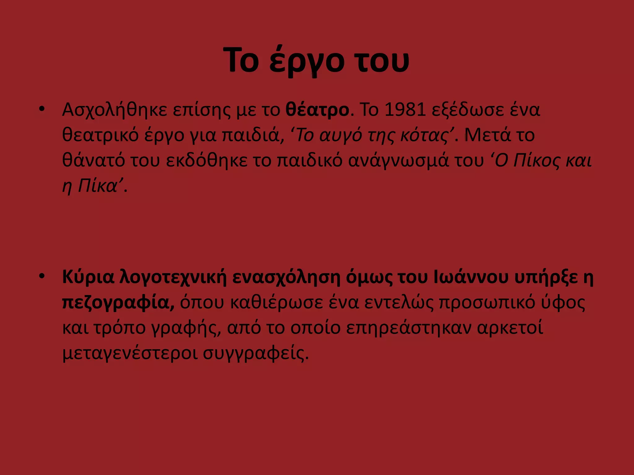 Το έργο του
• Ασχολήθηκε επίσης με το θέατρο. Το 1981 εξέδωσε ένα
θεατρικό έργο για παιδιά, ‘Το αυγό της κότας’. Μετά το
θάνατό του εκδόθηκε το παιδικό ανάγνωσμά του ‘Ο Πίκος και
η Πίκα’.
• Κύρια λογοτεχνική ενασχόληση όμως του Ιωάννου υπήρξε η
πεζογραφία, όπου καθιέρωσε ένα εντελώς προσωπικό ύφος
και τρόπο γραφής, από το οποίο επηρεάστηκαν αρκετοί
μεταγενέστεροι συγγραφείς.
 