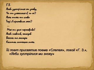 Г.З.Г.З.
Якби зустрілися ми знову,Якби зустрілися ми знову,
Чи ти злякалася б, чи ні?Чи ти злякалася б, чи ні?
Якеє тихеє ти словоЯкеє тихеє ти слово
Тоді б промовила мені?Тоді б промовила мені?
……
Моя ти доле чорнобрива!Моя ти доле чорнобрива!
Якби побачив, нагадавЯкби побачив, нагадав
Веселеє та молодеєВеселеє та молодеє
Колишнє лишенько лихеє.Колишнє лишенько лихеє.
Їй поет присвятив поема «Слепая», поезії «Г. З.»,Їй поет присвятив поема «Слепая», поезії «Г. З.»,
«Якби зустрілися ми знову»«Якби зустрілися ми знову»
 