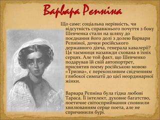 Що саме: соціальна нерівність, чи
відсутність справжнього почуття з боку
Шевченка стали на шляху до
поєднання його долі з долею Варвари
Рєпніної, дочки російського
державного діяча, генерала кавалерії?
Ця таємниця назавжди схована в їхніх
серцях. Але той факт, що Шевченко
подарував їй свій автопортрет,
присвятив поему російською мовою
«Тризна», є переконливим свідченням
глибокої симпатії до цієї неординарної
жінки.
Варвара Рєпніна була гідна любові
Тараса. Її інтелект, духовне багатство,
поетичне світосприймання сповнили
хвилюванням серце поета, але не
спричинили бурі.
 