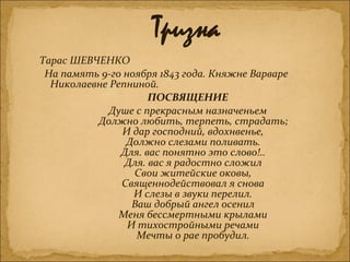 Тарас ШЕВЧЕНКО
На память 9-го ноября 1843 года. Княжне Варваре
Николаевне Репниной.
ПОСВЯЩЕНИЕ
Душе с прекрасным назначеньем
Должно любить, терпеть, страдать;
И дар господний, вдохнвенье,
Должно слезами поливать.
Для. вас понятно это слово!..
Для. вас я радостно сложил
Свои житейские оковы,
Священнодействовал я снова
И слезы в звуки перелил.
Ваш добрый ангел осенил
Меня бессмертными крылами
И тихостройными речами
Мечты о рае пробудил.
 