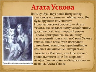 Взимку 1854–1855 років йому знову
з’явилося кохання — і обірвалося. Це
була дружина коменданта
Новопетровської фортеці — Агата
Ускова, яка здалася йому уособленням
досконалості. Але тверезий розум
Тараса Григоровича, на хвилину
затьмарений почуттям, побачив Ускову
такою, якою вона була насправді:
звичайною манірною провінційною
дамою з міщанськими інтересами.
Агафія в «Матросе, или Про гулке с
удовольствием и не без морали» і
Агафія Ємельянівна в «Художнике» —
це вона, Агата Ускова.
 