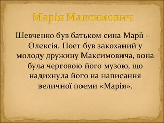 Шевченко був батьком сина Марії –
Олексія. Поет був закоханий у
молоду дружину Максимовича, вона
була черговою його музою, що
надихнула його на написання
величної поеми «Марія».
 