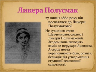 27 липня 1860 року він
посватався до Ликери
Полусмакової.
Не судилося стати
Шевченковою долею і
Ликерії Полусмаковій.
Згодом вона виходить
заміж за перукаря Яковлєва.
А серце поета
переповнюють біль, розпач,
безнадія від усвідомлення
страшної всеохопної
самотності.
 