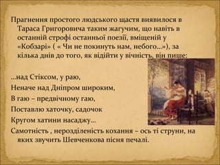 Прагнення простого людського щастя виявилося в
Тараса Григоровича таким жагучим, що навіть в
останній строфі останньої поезії, вміщеній у
«Кобзарі» ( « Чи не покинуть нам, небого…»), за
кілька днів до того, як відійти у вічність, він пише:
…над Стіксом, у раю,
Неначе над Дніпром широким,
В гаю – предвічному гаю,
Поставлю хаточку, садочок
Кругом хатини насаджу…
Самотність , нерозділеність кохання – ось ті струни, на
яких звучить Шевченкова пісня печалі.
 