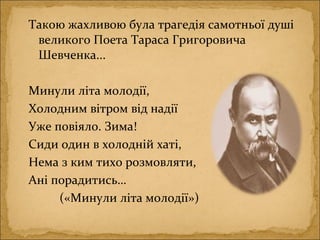 Такою жахливою була трагедія самотньої душі
великого Поета Тараса Григоровича
Шевченка...
Минули літа молодії,
Холодним вітром від надії
Уже повіяло. Зима!
Сиди один в холодній хаті,
Нема з ким тихо розмовляти,
Ані порадитись…
(«Минули літа молодії»)
 