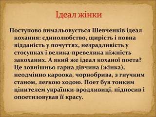 Поступово вимальовується Шевченків ідеал
кохання: єдинолюбство, щирість і повна
відданість у почуттях, незрадливість у
стосунках і велика-превелика ніжність
закоханих. А який же ідеал коханої поета?
Це зовнішньо гарна дівчина (жінка),
неодмінно кароока, чорнобрива, з гнучким
станом, легкою ходою. Поет був тонким
цінителем українки-вродливиці, підносив і
опоетизовував її красу.
 