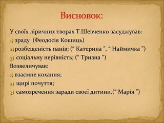 У своїх ліричних творах Т.Шевченко засуджував:У своїх ліричних творах Т.Шевченко засуджував:
1)1) зраду (Феодосія Кошиць)зраду (Феодосія Кошиць)
2)2) розбещеність панів; (“ Катерина ”, “ Наймичка ”)розбещеність панів; (“ Катерина ”, “ Наймичка ”)
3)3) соціальну нерівністьсоціальну нерівність;; (“ Тризна ”)(“ Тризна ”)
Возвеличував:Возвеличував:
1)1) взаємне кохання;взаємне кохання;
2)2) щирі почуття;щирі почуття;
3)3) самозречення заради своєї дитини.(“ Марія ”)самозречення заради своєї дитини.(“ Марія ”)
 