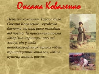 Першим коханням Тараса була
Оксана Коваленко - сусідська
дівчинка, на три роки молодша
від поета. Їй присвячена поема
«Мар’яна-черниця», про неї
згадує він у своїх
автобіографічних віршах «Мені
тринадцятий минало», «Ми в
купочці колись росли».
 