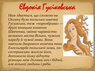 Нам здається, що схожою на
Оксану була польська швачка
Гусинська, теж «чорнобрива» —
друге юнацьке кохання
Шевченка, овіяне чарівністю
великого міста Вільно, чужого
народу й чужої мови. Вона
навчила дворового козачка пана
Енгельгарда польської мови, по-
сестринськи жаліла його,
допомогла йому відчути
різницю між долями хоч і бідної,
але вільної людини і раба.
 