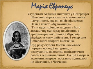 Студентом Академії мистецтв у Петербурзі
Шевченко переживає своє захоплення
натурницею, яку він вивів під іменем
Паші в повісті «Художниця».
П’ятнадцятирічною входить у його
академічну мансарду ця дівчина, а
тридцятирічною, знову в 1859 році
відвідує ту саму майстерню і тепер уже
немолодого хворого Шевченка.
1839 року студент Шевченко малює
портрет молодої натурниці з
розпущеним волоссям, напівдитячим
ротом і великими очима. На цій акварелі
художник вперше і востаннє підписався
не Шевченко, а Чевченко.
 