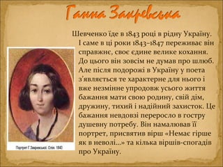 Шевченко їде в 1843 році в рідну Україну.
І саме в ці роки 1843–1847 переживає він
справжнє, своє єдине велике кохання.
До цього він зовсім не думав про шлюб.
Але після подорожі в Україну у поета
з’являється те характерне для нього і
вже незмінне упродовж усього життя
бажання мати свою родину, свій дім,
дружину, тихий і надійний захисток. Це
бажання невдовзі переросло в гостру
душевну потребу. Він намалював її
портрет, присвятив вірш «Немає гірше
як в неволі…» та кілька віршів-спогадів
про Україну.
 