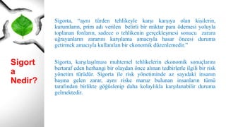 Sigort
a
Nedir?
Sigorta, “aynı türden tehlikeyle karşı karşıya olan kişilerin,
kurumların, prim adı verilen belirli bir miktar para ödemesi yoluyla
toplanan fonların, sadece o tehlikenin gerçekleşmesi sonucu zarara
uğrayanların zararını karşılama amacıyla hasar öncesi duruma
getirmek amacıyla kullanılan bir ekonomik düzenlemedir.”
Sigorta, karşılaşılması muhtemel tehlikelerin ekonomik sonuçlarını
bertaraf eden herhangi bir olaydan önce alınan tedbirlerle ilgili bir risk
yönetim türüdür. Sigorta ile risk yönetiminde az sayıdaki insanın
başına gelen zarar, aynı riske maruz bulunan insanların tümü
tarafından birlikte göğüslenip daha kolaylıkla karşılanabilir duruma
gelmektedir.
 