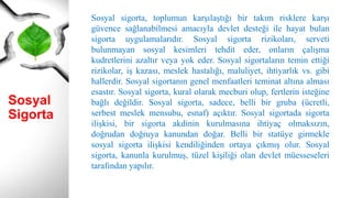 Sosyal
Sigorta
Sosyal sigorta, toplumun karşılaştığı bir takım risklere karşı
güvence sağlanabilmesi amacıyla devlet desteği ile hayat bulan
sigorta uygulamalarıdır. Sosyal sigorta rizikoları, serveti
bulunmayan sosyal kesimleri tehdit eder, onların çalışma
kudretlerini azaltır veya yok eder. Sosyal sigortaların temin ettiği
rizikolar, iş kazası, meslek hastalığı, maluliyet, ihtiyarlık vs. gibi
hallerdir. Sosyal sigortanın genel menfaatleri teminat altına alması
esastır. Sosyal sigorta, kural olarak mecburi olup, fertlerin isteğine
bağlı değildir. Sosyal sigorta, sadece, belli bir gruba (ücretli,
serbest meslek mensubu, esnaf) açıktır. Sosyal sigortada sigorta
ilişkisi, bir sigorta akdinin kurulmasına ihtiyaç olmaksızın,
doğrudan doğruya kanundan doğar. Belli bir statüye girmekle
sosyal sigorta ilişkisi kendiliğinden ortaya çıkmış olur. Sosyal
sigorta, kanunla kurulmuş, tüzel kişiliği olan devlet müesseseleri
tarafından yapılır.
 