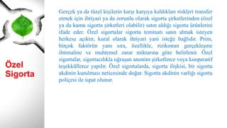Özel
Sigorta
Gerçek ya da tüzel kişilerin karşı karşıya kaldıkları riskleri transfer
etmek için ihtiyari ya da zorunlu olarak sigorta şirketlerinden (özel
ya da kamu sigorta şirketleri olabilir) satın aldığı sigorta ürünlerini
ifade eder. Özel sigortalar sigorta teminatı satın almak isteyen
herkese açıktır, kural olarak ihtiyari yani isteğe bağlıdır. Prim,
birçok faktörün yanı sıra, özellikle, rizikonun gerçekleşme
ihtimaline ve muhtemel zarar miktarına göre belirlenir. Özel
sigortalar, sigortacılıkla uğraşan anonim şirketlerce veya kooperatif
teşekküllerce yapılır. Özel sigortalarda, sigorta ilişkisi, bir sigorta
akdinin kurulması neticesinde doğar. Sigorta akdinin varlığı sigorta
poliçesi ile ispat olunur.
 