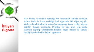İhtiyari
Sigorta
Akit kurma eyleminin herhangi bir zorunluluk altında olmayıp,
serbest irade ile karar verildiği özel sigortadır. Bir diğer deyişle,
kişilerin kendi iradesiyle satın alıp almamaya karar verdiği sigorta
ürünleri ihtiyarı sigortadır. Örneğin; bir kişi aracı için kasko
sigortası yaptırıp yaptırmama kararını özgür iradesi ile kendisi
verdiği için kasko bir ihtiyari sigortadır.
 