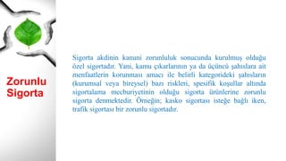 Zorunlu
Sigorta
Sigorta akdinin kanuni zorunluluk sonucunda kurulmuş olduğu
özel sigortadır. Yani, kamu çıkarlarının ya da üçüncü şahıslara ait
menfaatlerin korunması amacı ile belirli kategorideki şahısların
(kurumsal veya bireysel) bazı riskleri, spesifik koşullar altında
sigortalama mecburiyetinin olduğu sigorta ürünlerine zorunlu
sigorta denmektedir. Örneğin; kasko sigortası isteğe bağlı iken,
trafik sigortası bir zorunlu sigortadır.
 