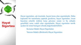 Hayat
Sigortası
Hayat sigortaları, adı üzerinde, hayatı konu alan sigortalardır. Daha
kapsamlı bir tanımlama yapmak gerekirse, hayat sigortaları, insan
hayatına yönelik risklere karşı güvence sunan ve bu sebeple
genellikle uzun vadeli olan sigortalardır. Hayat sigortaları teorik
açıdan iki temel kategori altında değerlendirilebilir:
Koruma Odaklı Hayat Sigortaları
Yatırım Odaklı (Birikimli) Hayat Sigortaları
 