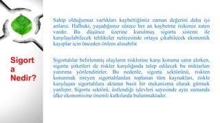 Sigort
a
Nedir?
Sahip olduğumuz varlıkları kaybettiğimiz zaman değerini daha iyi
anlarız. Halbuki, yaşadığımız sürece her an kaybetme riskimiz zaten
vardır. Bu düşünce üzerine kurulmuş sigorta sistemi ile
karşılaşılabilecek tehlikeler neticesinde ortaya çıkabilecek ekonomik
kayıplar için önceden önlem alınabilir.
Sigortalılar belirlenmiş olayların risklerine karşı koruma satın alırken,
sigorta şirketleri de riskler karşılığında talep edilecek bu miktarları
yatırıma yönlendirirler. Bu nedenle, sigorta sektörünü, riskten
korunmak isteyen sigortalılardan toplanan tüm kaynakları, riskle
karşılaşan sigortalılara aktaran basit bir mekanizma olarak görmek
yanlıştır. Sigorta sektörü, üstlendiği işlevleri sayesinde aynı zamanda
ülke ekonomisine önemli katkılarda bulunmaktadır.
 