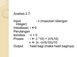 Analisis 2.7:
Input : n (masukan bilangan
integer)
Inisialisasi: i 0
Perulangan
kondisis : n = 0
Proses : i (i *10) + (n%10)
n (n –(n%10))/10
Output : hasil bagi (maka hasil baginya)