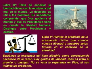 Libro IV: Trata de conciliar la
bondad divina con la existencia del
mal en el mundo. La desdicha es
útil a los hombres. Es importante
comprender que Dios gobierna el
mundo y que su Providencia tiene
en cuenta la libertad humana.
Distingue entre Providencia y
destino.
Libro V: Plantea el problema de la
presciencia divina, que conoce
nuestra libertad y nuestros actos
futuros en el contexto de la
eternidad.
Establece la existencia del libre albedrío como consecuencia
necesaria de la razón. Hay grados de libertad. Dios es justo al
premiar o castigar. No es vana la esperanza en Dios, ni son
inútiles las oraciones.
 
