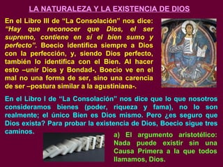 LA NATURALEZA Y LA EXISTENCIA DE DIOS
En el Libro III de “La Consolación” nos dice:
“Hay que reconocer que Dios, el ser
supremo, contiene en sí el bien sumo y
perfecto”. Boecio identifica siempre a Dios
con la perfección, y, siendo Dios perfecto,
también lo identifica con el Bien. Al hacer
esto –unir Dios y Bondad-, Boecio ve en el
mal no una forma de ser, sino una carencia
de ser –postura similar a la agustiniana-.
En el Libro I de “La Consolación” nos dice que lo que nosotros
consideramos bienes (poder, riqueza y fama), no lo son
realmente; el único Bien es Dios mismo. Pero ¿es seguro que
Dios exista? Para probar la existencia de Dios, Boecio sigue tres
caminos. a) El argumento aristotélico:
Nada puede existir sin una
Causa Primera a la que todos
llamamos, Dios.
 