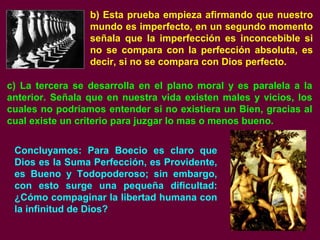b) Esta prueba empieza afirmando que nuestro
mundo es imperfecto, en un segundo momento
señala que la imperfección es inconcebible si
no se compara con la perfección absoluta, es
decir, si no se compara con Dios perfecto.
c) La tercera se desarrolla en el plano moral y es paralela a la
anterior. Señala que en nuestra vida existen males y vicios, los
cuales no podríamos entender si no existiera un Bien, gracias al
cual existe un criterio para juzgar lo mas o menos bueno.
Concluyamos: Para Boecio es claro que
Dios es la Suma Perfección, es Providente,
es Bueno y Todopoderoso; sin embargo,
con esto surge una pequeña dificultad:
¿Cómo compaginar la libertad humana con
la infinitud de Dios?
 