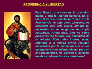 PROVIDENCIA Y LIBERTAD
Para Boecio una cosa es la previsión
divina y otra la libertad humana. En el
Libro V de “La Consolación” dice: “Si la
Providencia ve algo como presente, es
necesario que esto exista, aunque tal
necesidad no le venga de su propia
naturaleza. Ahora bien, Dios ve como
presentes los futuros que dependen de
la voluntad libre; tales futuros, pues,
referidos a la mirada divina, resultan
necesarios por la condición que se les
agrega del conocimiento divino, pero en
sí considerados, no pierden el carácter
de libres, inherentes a su naturaleza”.
 