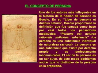EL CONCEPTO DE PERSONA
Uno de los autores más influyentes en
la historia de la noción de persona es
Boecio. En su “Liber de persona et
duabus naturis”, Boecio proporciona la
definición que fue tomada como base
por casi todos los pensadores
medievales: “Persona est naturae
rationalis individua substancia” -La
persona es una substancia individual
de naturaleza racional-. La persona es
una substancia que existe por derecho
propio y es perfectamente
incomunicable. El ser de la persona es
un ser suyo, de este modo podríamos
anotar que lo distintivo de la persona
es la propiedad.
 