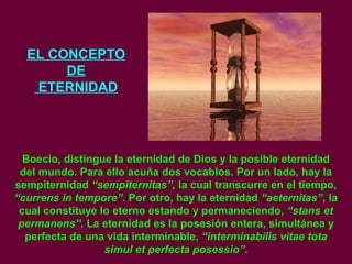 EL CONCEPTO
DE
ETERNIDAD
Boecio, distingue la eternidad de Dios y la posible eternidad
del mundo. Para ello acuña dos vocablos. Por un lado, hay la
sempiternidad “sempiternitas”, la cual transcurre en el tiempo,
“currens in tempore”. Por otro, hay la eternidad “aeternitas”, la
cual constituye lo eterno estando y permaneciendo, “stans et
permanens”. La eternidad es la posesión entera, simultánea y
perfecta de una vida interminable, “interminabilis vitae tota
simul et perfecta posessio”.
 