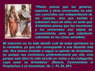 “Platón piensa que los géneros,
especies y otros universales no sólo
son conocidos con independencia de
los cuerpos, sino que existen y
subsisten fuera de ellos; en tanto que
Aristóteles piensa que los incoróreos
y los universales son objeto de
conocimiento, pero que solamente
subsisten en las cosas sensibles.
Mi intención no ha sido decidir cuál de estas opiniones es
la verdadera, ya que ello corresponde a una filosofía más
alta. Nos hemos limitado a seguir la opinión de Aristóteles,
no porque nos inclinemos preferentemente por ella, sino
porque este libro ha sido escrito en vistas a las Categorías,
cuyo autor es Aristóteles” (Boecio, Commentaria in
Porphyrium a se translatum, lib. I ; PL 64, 86ª)
 
