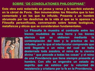 SOBRE “DE CONSOLATIONES PHILOSOPHIAE”
Esta obra está redactada en prosa y verso y la escribió estando
en la cárcel de Pavia. Son innumerables los filósofos que la han
comentado y en los que ha influido. Presenta a un hombre
abrumado por las desdichas de la vida al que se le aparece la
Filosofía personificada, conversando sobre temas teológicos,
metafísicos y éticos que se consideraban fundamentales.
La Filosofía le muestra el contraste entre los
bienes mudables de esta tierra y los bienes
eternos que se obtienen mediante la
contemplación del bien y la práctica de las
virtudes, por lo que el interlocutor comprende que
está llegando a un reino del cual se halla
desterrada toda zozobra, el reino de la ciencia
divina “ que precede a todas las cosas” y el reino
de una Providencia que tiene siempre presente al
hombre. Con ello se engendra un estado de
espíritu que es estóico por la voluntad de
resistencia y cristiano por la fe en la Providencia.
 