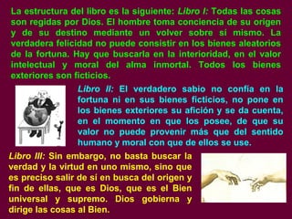 La estructura del libro es la siguiente: Libro I: Todas las cosas
son regidas por Dios. El hombre toma conciencia de su origen
y de su destino mediante un volver sobre sí mismo. La
verdadera felicidad no puede consistir en los bienes aleatorios
de la fortuna. Hay que buscarla en la interioridad, en el valor
intelectual y moral del alma inmortal. Todos los bienes
exteriores son ficticios.
Libro II: El verdadero sabio no confía en la
fortuna ni en sus bienes ficticios, no pone en
los bienes exteriores su afición y se da cuenta,
en el momento en que los posee, de que su
valor no puede provenir más que del sentido
humano y moral con que de ellos se use.
Libro III: Sin embargo, no basta buscar la
verdad y la virtud en uno mismo, sino que
es preciso salir de sí en busca del origen y
fin de ellas, que es Dios, que es el Bien
universal y supremo. Dios gobierna y
dirige las cosas al Bien.
 