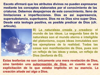 Escoto afirmará que los atributos divinos no pueden expresarse
mediante los conceptos elaborados por el conocimiento de las
criaturas. Debemos despojarnos de este conocimiento, lleno de
limitaciones e imperfecciones. Dios es así superesencia,
supersubstancia, superbueno. Dios no es Dios sino super Dios.
Desde esta teología positiva, es posible predicar de Dios (cfr.
artículo).
B) La naturaleza creada y creadora: el
mundo de las ideas. La segunda fase de la
naturaleza son el mundo eterno e inteligible
del platonismo, cuyas ideas inmutables son
los ejemplares de la realidad. Todas las
cosas son manifestación de Dios, pues son
un reflejo de las ideas y estas, un reflejo de
Dios (teofanía de Él).
Estas teofanías no son únicamente una mera revelación de Dios,
sino también una autocreación de Dios, en cuanto es una
explicitación de lo que estaba implícito en su esencia. La
creación añade así algo a Dios.
 