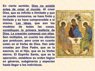 En cierto sentido, Dios no existió
antes de crear el mundo. Al crear
Dios, que es infinito e ilimitado y que
no puede conocerse, se hace finito y
limitado y se hace comprensible a sí
mismo. Las ideas, que son los
modelos de todas las cosas,
constituyen la primera teofanía de
Dios. La creación comenzó con ellas.
Son múltiples, en cuanto los efectos
que producen, pero unas en cuanto
están en el Verbo de Dios. Han sido
creadas por Dios Padre, que es la
esencia, en el Hijo, que es su Verbo
eterno. El Espíritu Santo, que es la
operación, establece su orden lógico
en géneros, subgéneros y especies
hasta llegar a los individuos.
 