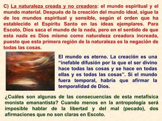 C) La naturaleza creada y no creadora: el mundo espiritual y el
mundo material. Después de la creación del mundo ideal, sigue la
de los mundos espiritual y sensible, según el orden que ha
establecido el Espíritu Santo en las ideas ejemplares. Para
Escoto, Dios saca el mundo de la nada, pero en el sentido de que
esta nada es Dios mismo como naturaleza creadora increada,
puesto que esta primera región de la naturaleza es la negación de
todas las cosas.
El mundo es eterno. La creación es una
“inefable difusión por la que el ser divino
hace todas las cosas y se hace en todas
ellas y es todas las cosas”. Si el mundo
fuera temporal, habría que afirmar la
temporalidad de Dios.
¿Cuáles son algunas de las consecuencias de esta metafísica
monista emanantista? Cuando menos en la antropología será
imposible hablar de la libertad y del mal (pecado), dos
afirmaciones que no son claras en Escoto.
 