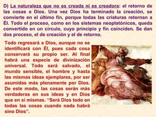 D) La naturaleza que no es creada ni es creadora: el retorno de
las cosas a Dios. Una vez Dios ha terminado la creación, se
convierte en el último fin, porque todas las criaturas retornan a
Él. Todo el proceso, como en los sistemas neoplatónicos, queda
convertido en un círculo, cuyo principio y fin coinciden. Se dan
dos proceso, el de creación y el de retorno.
Todo regresará a Dios, aunque no se
identificará con Él, pues cada cosa
conservará su propio ser. Al final
habrá una especie de divinización
universal. Todo será salvado, el
mundo sensible, el hombre y hasta
las mismas ideas ejemplares, por ser
asumidas más plenamente por Dios.
De este modo, las cosas serán más
verdaderas en sus ideas y en Dios
que en sí mismas. “Será Dios todo en
todas las cosas cuando nada habrá
sino Dios”.
 