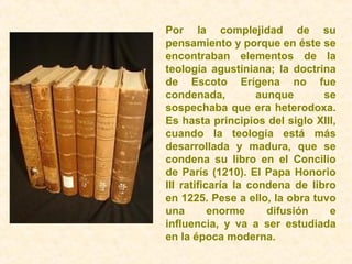 Por la complejidad de su
pensamiento y porque en éste se
encontraban elementos de la
teología agustiniana; la doctrina
de Escoto Erígena no fue
condenada, aunque se
sospechaba que era heterodoxa.
Es hasta principios del siglo XIII,
cuando la teología está más
desarrollada y madura, que se
condena su libro en el Concilio
de París (1210). El Papa Honorio
III ratificaría la condena de libro
en 1225. Pese a ello, la obra tuvo
una enorme difusión e
influencia, y va a ser estudiada
en la época moderna.
 