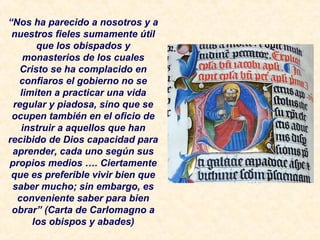 “Nos ha parecido a nosotros y a
nuestros fieles sumamente útil
que los obispados y
monasterios de los cuales
Cristo se ha complacido en
confiaros el gobierno no se
limiten a practicar una vida
regular y piadosa, sino que se
ocupen también en el oficio de
instruir a aquellos que han
recibido de Dios capacidad para
aprender, cada uno según sus
propios medios …. Ciertamente
que es preferible vivir bien que
saber mucho; sin embargo, es
conveniente saber para bien
obrar” (Carta de Carlomagno a
los obispos y abades)
 