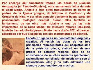Por encargo del emperador tradujo las obras de Dionisio
Aeropagita (el Pseudo-Dionisio), obra sumamente leída durante
la Edad Media. Añadió a ésta otras traducciones de obras de
padres de la Iglesia griegos, de Máximo el Confesor y de
Gregorio de Nisa, y por ellas conoció occidente buena parte del
pensamiento teológico oriental, fueron ellas también el
fundamento de su obra más notable y una de las más
importantes de la Edad Media: De divisione Naturae (862-866),
también llamado Periphyseon. Murió hacia el año 877, al parecer,
asesinado por sus discípulos con sus instrumentos de escribir.
Escoto Eriúgena es un neoplatónico original y
creativo. Al recibir las obras de los tres
principales representantes del neoplatonismo
de la patrística griega, elaboró un sistema
propio de carácter racional. Éste se ha
considerado de muchas maneras (panteismo,
racionalismo, conciliador del misticismo con el
racionalismo, etc.) y ha sido admirado –no
siempre comprendido- por muchos.
 