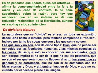 Es de pensarse que Escoto quiso ser ortodoxo –
afirma la complementariedad entre la fe y la
razón y en caso de conflicto, la fe tiene
superioridad sobre la razón-, pero hay que
reconocer que en su sistema se da una
reducción racionalista de la Revelación, aunque
esta no haya sido su intención.
De divisione Naturae
La naturaleza que se ”divide” es el ser, en toda su extensión,
desde Dios hasta la materia, pero también comprende el “no ser”.
Incluye por tanto las cosas que son y las que son y no son.
Las que son y no son, son de cinco tipos: Dios, que no puede ser
conocido por las facultades humanas, y las mismas esencias de
las cosas, de las que sólo se conocen por sus accidentes; cada
ser, porque implica el no ser de lo que no es; las potencias, que
no son el ser que serán cuando lleguen al acto; los seres que se
generan y se corrompen, que no son si se comparan con las
ideas eternas y Dios; y el hombre, imagen de Dios, y que no es,
cuando por el pecado pierde esa imagen.
 