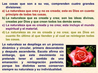 Las cosas que son a su vez, comprenden cuatro grandes
divisiones:
a) La naturaleza que crea y no es creada; esta es Dios en cuanto
principio de todas las cosas.
b) La naturaleza que es creada y crea; son las ideas divinas,
creadas por Dios y que crean todos los demás seres.
c) La naturaleza que es creada y no crea; esta incluye el mundo
espiritual y el material.
d) La naturaleza es no es creada y no crea; que es Dios en
cuanto fin último al que tienden y al cual se reintegran todas
las cosas.
La naturaleza se despliega en un proceso
dinámico y circular, primero descendente
y después ascendente. Escoto afirma sin
embargo, que este movimiento no
pretende tener el sentido de una
emanación y reintegración panteísta,
porque los distintos seres conservan
siempre su naturaleza y su individualidad.
 