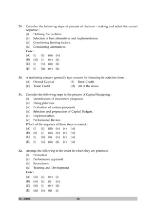 10D—0806
29. Consider the following steps of process of decision - making and select the correct
sequence :
(i) Defining the problem.
(ii) Selection of best alternatives and implementation.
(iii) Considering limiting factors.
(iv) Considering alternatives.
Code :
(A) (i) (ii) (iii) (iv)
(B) (iii) (i) (iv) (ii)
(C) (i) (iv) (iii) (ii)
(D) (i) (iii) (iv) (ii)
30. A marketing concern generally taps sources for financing its activities from :
(A) Owned Capital (B) Bank Credit
(C) Trade Credit (D) All of the above
31. Consider the following steps in the process of Capital Budgeting :
(i) Identification of investment proposals.
(ii) Fixing priorities.
(iii) Evaluation of various proposals.
(iv) Selection and preparation of Capital Budgets.
(v) Implementation.
(vi) Performance Review.
Which of the sequence of these steps is correct :
(A) (i) (ii) (iii) (iv) (v) (vi)
(B) (ii) (i) (iii) (iv) (v) (vi)
(C) (i) (iii) (ii) (iv) (v) (vi)
(D) (i) (iv) (iii) (ii) (v) (vi)
32. Arrange the following in the order in which they are practised :
(i) Promotion
(ii) Performance appraisal
(iii) Recruitment
(iv) Training and Development
Code :
(A) (iii) (ii) (iv) (i)
(B) (iii) (ii) (i) (iv)
(C) (iii) (i) (iv) (ii)
(D) (iii) (iv) (ii) (i)
 